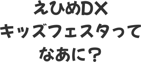 えひめDXキッズフェスタってなあに？